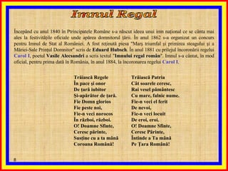 Începând cu anul 1840 în Ptrincipatele Române s-a născut ideea unui imn naţional ce se cânta mai ales la festivităţile oficiale unde apărea domnitorul ţării. În anul 1862 s-a organizat un concurs pentru Imnul de Stat al României. A fost reţinută piesa "Marş triumfal şi primirea steagului şi a Măriei-Sale Prinţul Domnitor" scris de  Eduard Hubsch . În anul 1881 cu prilejul încoronării regelui  Carol I , poetul  Vasile Alecsandri  a scris textul " Imnului regal român ". Imnul s-a cântat, în mod oficial, pentru prima dată în România, în anul 1884, la încoronarea regelui  Carol I . Imnul Regal Trăiască Regele  În pace şi onor  De ţară iubitor  Şi-apărător de ţară.  Fie Domn glorios  Fie peste noi,  Fie-n veci norocos  În război, război.  O! Doamne Sfinte,  Ceresc părinte,  Susţine cu a ta mână  Coroana Română!   Trăiască Patria  Cât soarele ceresc,  Rai vesel pământesc  Cu mare, falnic nume.  Fie-n veci el ferit  De nevoi,  Fie-n veci locuit  De eroi, eroi.  O! Doamne Sfinte,  Ceresc Părinte,  Întinde a Ta mână  Pe Ţara Română!  