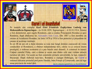 Carol I al României  Pe numele său complet  Karl Eitel Friedrich Zephyrinus Ludwig von Hohenzollern-Sigmaringen  - (n.10.04.1839, Sigmaringen – d.10.10.1914, Sinaia) a fost domnitorul, apoi regele României, care a condus Principatele Române şi apoi România, după abdicarea lui  Alexandru Ioan Cuza . Din 1867 a fost membru de onoare al Academiei Române, iar între 1879 şi 1914 a fost protector şi preşedinte de onoare al aceleiaşi instituţii. În cei 48 de ani cât a durat domnia sa (cea mai lungă domnie cunoscută de vreun conducător al României), a obţinut independenţa tării, căreia i-a şi crescut imens prestigiul, a redresat economia şi a pus bazele unei dinastii. A construit în munţii Carpaţi castelul Peleş, care a rămas şi acum una dintre cele mai vizitate atracţii turistice ale ţării. Tot acum au fost construite primele universităţi, la Iaşi, respectiv Bucureşti. După războiul ruso-turc, România a câştigat Dobrogea, iar  Carol  a ordonat ridicarea primului pod peste Dunăre, între Feteşti şi Cernavodă, care să lege noua provincie de restul ţării. http :// ro . wikipedia . org / wiki / Carol_I_al_Rom % C3%A2niei 
