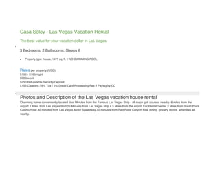 Casa Soley - Las Vegas Vacation Rental
    The best value for your vacation dollar in Las Vegas.

    3 Bedrooms, 2 Bathrooms, Sleeps 6

       Property type: house, 1477 sq. ft. / NO SWIMMING POOL



    Rates per property (USD)
    $150 - $165/night
    $980/week
    $250 Refundable Security Deposit
    $150 Cleaning / 9% Tax / 5% Credit Card Processing Fee if Paying by CC


    Photos and Description of the Las Vegas vacation house rental
    Charming home conveniently located Just Minutes from the Famous Las Vegas Strip - all major golf courses nearby. 6 miles from the
    Airport 2 Miles from Las Vegas Blvd 10 Minuets from Las Vegas strip 4.5 Miles from the airport Car Rental Center 3 Miles from South Point
    Casino/Hotel 30 minutes from Las Vegas Motor Speedway 30 minutes from Red Rock Canyon Fine dining, grocery stores, amenities all
    nearby.
 