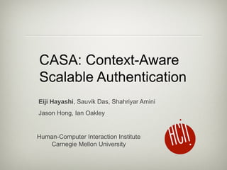 CASA: Context-Aware 
Scalable Authentication 
Eiji Hayashi, Sauvik Das, Shahriyar Amini 
Jason Hong, Ian Oakley 
Human-Computer Interaction Institute 
Carnegie Mellon University 
 