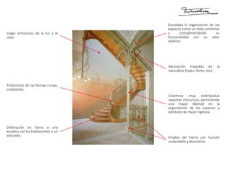 Empleo del hierro con función
sustentable y decorativa.
Columnas muy esterilizadas
soportan estructura, permitiendo
una mayor libertad en la
organización de los espacios y
dándolos de mayor ligereza.
Decoración inspirada en la
naturaleza (hojas, flores, etc).
Estudiaba la organización de los
espacios como un todo armónico
y complementando su
funcionalidad con su valor
estético.
Juego armonioso de la luz y el
color.
Predominio de las formas curvas,
ondulantes.
Ordenación en torno a una
escalera con las habitaciones a un
solo lado.
 