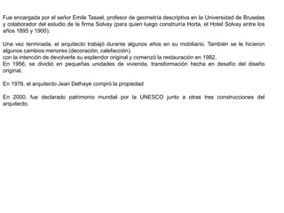 Fue encargada por el señor Emile Tassel, profesor de geometría descriptiva en la Universidad de Bruselas
y colaborador del estudio de la firma Solvay (para quien luego construiría Horta, el Hotel Solvay entre los
años 1895 y 1900).
Una vez terminada, el arquitecto trabajó durante algunos años en su mobiliario. También se le hicieron
algunos cambios menores (decoración, calefacción).
con la intención de devolverle su esplendor original y comenzó la restauración en 1982.
En 1956, se dividió en pequeñas unidades de vivienda, transformación hecha en desafío del diseño
original.
En 1976, el arquitecto Jean Delhaye compró la propiedad
En 2000, fue declarado patrimonio mundial por la UNESCO junto a otras tres construcciones del
arquitecto.
 