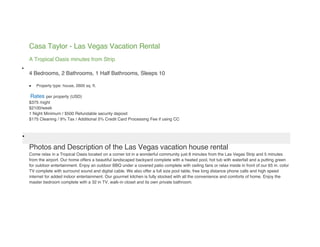 Casa Taylor - Las Vegas Vacation Rental
    A Tropical Oasis minutes from Strip

    4 Bedrooms, 2 Bathrooms, 1 Half Bathrooms, Sleeps 10

       Property type: house, 2600 sq. ft.

    Rates per property (USD)
    $375 /night
    $2100/week
    1 Night Minimum / $500 Refundable security deposit
    $175 Cleaning / 9% Tax / Additional 5% Credit Card Processing Fee if using CC




    Photos and Description of the Las Vegas vacation house rental
    Come relax in a Tropical Oasis located on a corner lot in a wonderful community just 8 minutes from the Las Vegas Strip and 5 minutes
    from the airport. Our home offers a beautiful landscaped backyard complete with a heated pool, hot tub with waterfall and a putting green
    for outdoor entertainment. Enjoy an outdoor BBQ under a covered patio complete with ceiling fans or relax inside in front of our 65 in. color
    TV complete with surround sound and digital cable. We also offer a full size pool table, free long distance phone calls and high speed
    internet for added indoor entertainment. Our gourmet kitchen is fully stocked with all the convenience and comforts of home. Enjoy the
    master bedroom complete with a 32 in TV, walk-in closet and its own private bathroom.
 