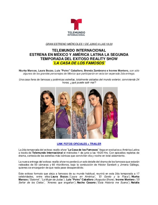 GRAN ESTRENO MIÉRCOLES 1 DE JUNIO A LAS 19:20
TELEMUNDO INTERNACIONAL
ESTRENA EN MÉXICO Y AMÉRICA LATINA LA SEGUNDA
TEMPORADA DEL EXITOSO REALITY SHOW
¨LA CASA DE LOS FAMOSOS¨
Niurka Marcos, Laura Bozzo, Luis "Potro" Caballero, Brenda Zambrano e Ivonne Montero, son sólo
algunos de los grandes personajes de México que participarán en esta tan esperada 2da entrega.
Una casa llena de famosas y polémicas estrellas, totalmente aisladas del mundo exterior, conviviendo 24
horas, ¿qué puede salir mal?
LINK FOTOS OFICIALES + TRAILER
La 2da temporada del exitoso reality show ¨La Casa de los Famosos¨ llega en exclusiva a América Latina
a través de Telemundo Internacional el miércoles 1 de junio a las 19:20 Hrs. Con episodios repletos de
drama, cortesía de las estrellas más icónicas que convivirán día y noche en total aislamiento.
La nueva entrega del exitoso reality show no perderá un solo detalle del drama de los famosos que estarán
rodeados de 50 cámaras y 60 micrófonos, bajo la conducción de Héctor Sandarti y Jimena Gállego,
quienes se encargarán de que nada pase desapercibido.
Este exitoso formato que aleja a famosos de su mundo habitual, reunirá en esta 2da temporada a 17
celebridades, entre ellos Laura Bozzo (¨Laura en América¨, ¨El Gordo y la Flaca¨), Niurka
Marcos (¨Salomé¨, ¨La Mujer de Judas¨), Luis "Potro" Caballero (Acapulco Shore), Ivonne Montero (¨El
Señor de los Cielos¨, ¨Amores que engañan¨), Nacho Casano (¨Esta Historia me Suena¨), Natalia
 