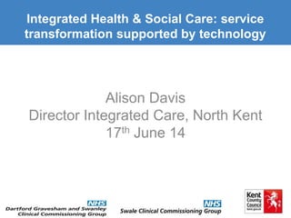 Alison Davis
Director Integrated Care, North Kent
17th June 14
Integrated Health & Social Care: service
transformation supported by technology
 