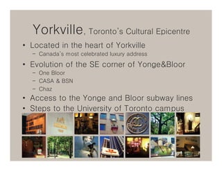 Yorkville, Toronto’s Cultural Epicentre
• Located in the heart of Yorkville
  – Canada’s most celebrated luxury address

• Evolution of the SE corner of Yonge&Bloor
  – One Bloor
  – CASA & BSN
  – Chaz
• Access to the Yonge and Bloor subway lines
• Steps to the University of Toronto campus
 