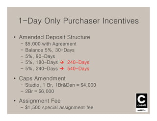 1-Day Only Purchaser Incentives
• Amended Deposit Structure
  –   $5,000 with Agreement
  –   Balance 5%, 30-Days
  –   5%, 90-Days
  –   5%, 180-Days     240-Days
  –   5%, 240-Days     540-Days

• Caps Amendment
  – Studio, 1 Br, 1Br&Den = $4,000
  – 2Br = $6,000

• Assignment Fee
  – $1,500 special assignment fee
 