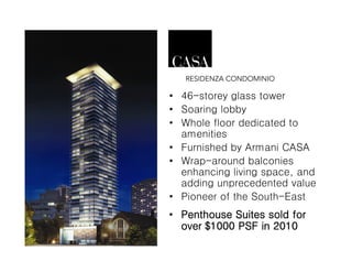 • 46-storey glass tower
• Soaring lobby
• Whole floor dedicated to
  amenities
• Furnished by Armani CASA
• Wrap-around balconies
  enhancing living space, and
  adding unprecedented value
• Pioneer of the South-East
• Penthouse Suites sold for
  over $1000 PSF in 2010
 