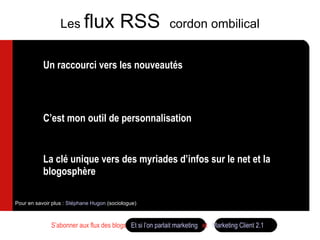Un raccourci vers les nouveautés Un raccourci qui me fait gagner du temps vers les seules infos qui m’intéressent C’est mon outil de personnalisation Un click suffit  La clé unique vers des myriades d’infos sur le net et la blogosphère  Pour en savoir plus :  Stéphane Hugon  (sociologue) Les  flux RSS  cordon ombilical S’abonner aux flux des blogs  Et si l’on parlait marketing   et  Marketing Client 2.1 