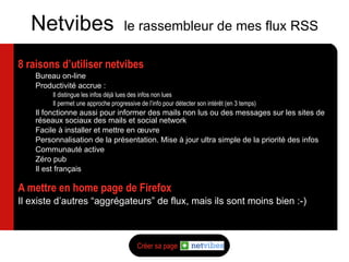 8 raisons d’utiliser netvibes Bureau on-line Productivité accrue : Il distingue les infos déjà lues des infos non lues Il permet une approche progressive de l’info pour détecter son intér êt (en 3 temps) Il fonctionne aussi pour informer des mails non lus ou des messages sur les sites de réseaux sociaux des mails et social network Facile à installer et mettre en œuvre Personnalisation de la présentation. Mise à jour ultra simple de la priorité des infos Communauté active Zéro pub Il est français A mettre en home page de Firefox Il existe d’autres “aggrégateurs” de flux, mais ils sont moins bien :-) Netvibes  le rassembleur de mes flux RSS Créer sa page > 
