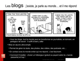 Les  blogs  j’existe, je parle au monde… et il me répond Mise en œuvre ultra-simple Permet de gérer du texte, des photos, des vidéos, des podcasts, etc… En contact avec le monde entier qui me répond ; c’est fascinant. •  Comment l’installer : choisir un hébergeur (gratuit ou payant selon la « bande  passante) et hop ! •  Avec les blogs, tout le monde peut se transformer en journaliste, en écrivain, en  partageur de savoir : il suffit d’oser y aller 