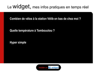 Combien de vélos à la station Vélib en bas de chez moi ? Reste-t-il de la place dans le train ? Quelle température à Tombouctou ? Cours de bourse de l’action Havas ?  Hyper simple S’installe sur mon netvibes, sur mon bureau, sur mon blog ou sur mon mobile Le  widget,   mes infos pratiques en temps réel Installer un 