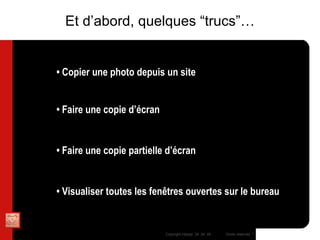 •  Copier une photo depuis un site MAC : Control + Clic pour afficher le menu contextuel et “enregistrer l’image sous…” PC : Clic droit puis selectionner &quot; enregistrer la photo sous&quot; •  Faire une copie d’écran MAC : Pomme + Majuscule (temporaire) + 3  PC : Touche IMP-ECRAN puis ouvrir un noouveau document Word et effectuer clic droit “coller” •  Faire une copie partielle d’écran MAC : Pomme + Majuscule (temporaire) + 4 et sélectionner avec la souris la zone à capturer  PC : Pas d’équivalent via Windows, installer un utilitaire •  Visualiser toutes les fen êtres ouvertes sur le bureau MAC : F11  PC : Pas d’équivalent via Windows Et d’abord, quelques “trucs”… 