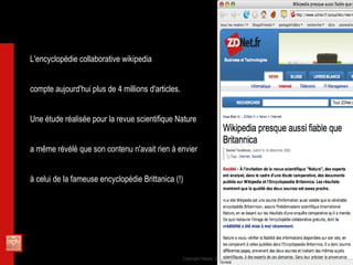 L'encyclopédie collaborative wikipedia  compte aujourd'hui plus de 4 millions d'articles. Une étude réalisée pour la revue scientifique Nature  a même révélé que son contenu n'avait rien à envier  à celui de la fameuse encyclopédie Brittanica (!) 