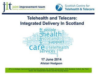Telehealth and Telecare:
Integrated Delivery In Scotland
17 June 2014
Alistair Hodgson
1
JIT is a strategic improvement partnership between the Scottish Government, NHS Scotland, CoSLA, the Third
Sector, the Independent Sector and the Housing Sector
 