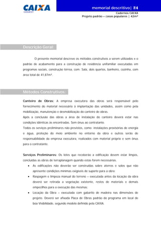 memorial descritivo| 24
GIDUR/VT

Cadernos CAIXA
Projeto padrão – casas populares | 42m²

Descrição Geral:
O presente memorial descreve os métodos construtivos a serem utilizados e o
padrão de acabamento para a construção de residência unifamiliar executadas em
programas sociais, construção térrea, com: Sala, dois quartos, banheiro, cozinha, com
área total de 41,87m².

Métodos Construtivos:
Canteiro de Obras: A empresa executora das obras será responsável pelo
fornecimento do material necessário à implantação das unidades, assim como pela
mobilização, manutenção e desmobilização do canteiro de obras.
Após a conclusão das obras a área de instalação do canteiro deverá estar nas
condições idênticas às encontradas. Sem ônus ao contratante.
Todos os serviços preliminares não previstos, como: instalações provisórias de energia
e água, proteção do meio ambiente no entorno da obra e outros serão de
responsabilidade da empresa executora, realizados com material próprio e sem ônus
para o contratante.
Serviços Preliminares: Os lotes que receberão a edificação devem estar limpos,
concluídas as obras de terraplanagem quando estas forem necessárias.
•

As edificações não deverão ser construídas sobre aterros e solos que não
apresente condições mínimas exigíveis de suporte para a obra;

•

Raspagem e limpeza manual do terreno – executada antes da locação da obra
deverá ser retirada a vegetação existente, restos de materiais e demais
empecilhos para a execução das mesmas;

•

Locação da Obra – executada com gabarito de madeira nas dimensões de
projeto. Deverá ser afixada Placa de Obras padrão do programa em local de
boa Visibilidade, segundo modelo definido pela CAIXA.

 