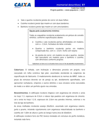 memorial descritivo| 27
GIDUR/VT

Cadernos CAIXA
Projeto padrão – casas populares | 42m²

•

Sala e quartos receberão janelas de correr em duas folhas;

•

Cozinha receberá janela tipo maxim-ar com duas bandeiras;

•

Banheiro receberá janela tipo maxim-ar com uma bandeira.
Opção pelo acabamento mínimo:
Todas as esquadrias receberão acabamento em pintura de esmalte
sintético, conforme especificações abaixo:
•

Cozinha e sala receberão portas almofadadas em madeira,
com e= 3,5cm, fechadura de latão cromado;

•

Quartos e banheiro receberão portas em madeira
compensado liso, com e= 3,5cm, fecho com tarjeta;

•

As janelas de correr, em madeira na sala e quartos. Janelas
tipo basculante em madeira para o banheiro e cozinha,
com dimensões conforme projetos

Substituir os itens 6.6 a 6.8 pelos itens 6.6a a 6.9a da planilha orçamentária.

Cobertura: O telhado, com inclinação e dimensões prevista em projeto, será
executado em telha cerâmica tipo plan, assentadas atendendo às exigências da
especificação do fabricante. O madeiramento obedecerá às normas da ABNT, todas as
peças da estrutura deverão ser de parajú ou ipê, devidamente aparelhadas, sem
apresentar rachaduras, empenos e outros defeitos e seus encaixes serão executados
de modo a se obter um perfeito ajuste nas emendas.
Revestimentos: A edificação receberá chapisco com argamassa de cimento e areia
no traço 1:3, espessura de 0,5cm e reboco tipo paulista com argamassa de cimento,
cal e areia no traço 1:2:8, espessura de 2,0cm nas paredes internas, externas e no
teto da laje do banheiro.
As áreas molhadas receberão azulejo 20x20cm, assentado com argamassa colante,
junta a prumo, incluindo rejuntamento com argamassa industrializada no banheiro e
cozinha até 1,60m de altura e junto ao tanque numa área de 60x60cm.
A edificação receberá forro de PVC branco instalado em estrutura de perfis metálicos,
incluindo roda forro.

 
