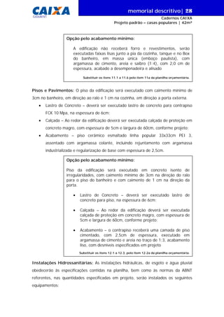 memorial descritivo| 28
GIDUR/VT

Cadernos CAIXA
Projeto padrão – casas populares | 42m²

Opção pelo acabamento mínimo:
A edificação não receberá forro e revestimentos, serão
executadas faixas lisas junto a pia da cozinha, tanque e no Box
do banheiro, em massa única (emboço paulista), com
argamassa de cimento, areia e saibro (1:4), com 2,0 cm de
espessura, acabado a desempenadeira e alisado
Substituir os itens 11.1 a 11.6 pelo item 11a da planilha orçamentária.

Pisos e Pavimentos: O piso da edificação será executado com caimento mínimo de
3cm no banheiro, em direção ao ralo e 1 cm na cozinha, em direção a porta externa.
•

Lastro de Concreto – deverá ser executado lastro de concreto para contrapiso
FCK 10 Mpa, na espessura de 6cm;

•

Calçada – Ao redor da edificação deverá ser executada calçada de proteção em
concreto magro, com espessura de 5cm e largura de 60cm, conforme projeto;

•

Acabamento – piso cerâmico esmaltado linha popular 33x33cm PEI 3,
assentado com argamassa colante, incluindo rejuntamento com argamassa
industrializada e regularização de base com espessura de 2,5cm.
Opção pelo acabamento mínimo:
Piso da edificação será executado em concreto isento de
irregularidades, com caimento mínimo de 3cm na direção do ralo
para o piso do banheiro e com caimento de 1 cm na direção da
porta.
•

Lastro de Concreto – deverá ser executado lastro de
concreto para piso, na espessura de 6cm;

•

Calçada – Ao redor da edificação deverá ser executada
calçada de proteção em concreto magro, com espessura de
5cm e largura de 60cm, conforme projeto;

•

Acabamento – o contrapiso receberá uma camada de piso
cimentado, com 2,5cm de espessura, executado em
argamassa de cimento e areia no traço de 1:3, acabamento
liso, com desníveis especificados em projeto
Substituir os itens 12.1 a 12.3, pelo item 12.2a da planilha orçamentária.

Instalações Hidrossanitárias: As instalações hidráulicas, de esgoto e água pluvial
obedecerão às especificações contidas na planilha, bem como às normas da ABNT
referentes, nas quantidades especificadas em projeto, serão instalados os seguintes
equipamentos:

 