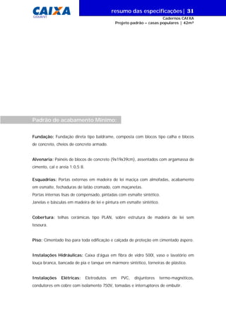 resumo das especificações| 31
GIDUR/VT

Cadernos CAIXA
Projeto padrão – casas populares | 42m²

Padrão de acabamento Mínimo:
Fundação: Fundação direta tipo baldrame, composta com blocos tipo calha e blocos
de concreto, cheios de concreto armado.
Alvenaria: Painéis de blocos de concreto (9x19x39cm), assentados com argamassa de
cimento, cal e areia 1:0,5:8.
Esquadrias: Portas externas em madeira de lei maciça com almofadas, acabamento
em esmalte, fechaduras de latão cromado, com maçanetas.
Portas internas lisas de compensado, pintadas com esmalte sintético.
Janelas e básculas em madeira de lei e pintura em esmalte sintético.
Cobertura: telhas cerâmicas tipo PLAN, sobre estrutura de madeira de lei sem
tesoura.
Piso: Cimentado liso para toda edificação e calçada de proteção em cimentado áspero.
Instalações Hidráulicas: Caixa d’água em fibra de vidro 500l, vaso e lavatório em
louça branca, bancada de pia e tanque em mármore sintético, torneiras de plástico.
Instalações

Elétricas:

Eletrodutos

em

PVC,

disjuntores

termo-magnéticos,

condutores em cobre com isolamento 750V, tomadas e interruptores de embutir.

 