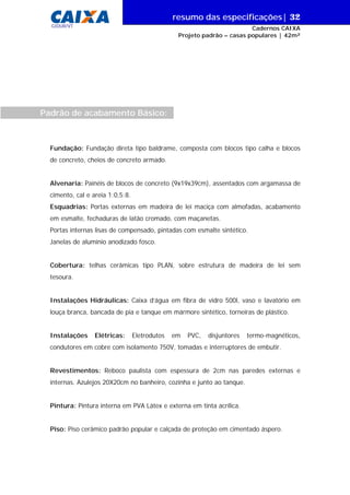 resumo das especificações| 32
GIDUR/VT

Cadernos CAIXA
Projeto padrão – casas populares | 42m²

Padrão de acabamento Básico:

Fundação: Fundação direta tipo baldrame, composta com blocos tipo calha e blocos
de concreto, cheios de concreto armado.
Alvenaria: Painéis de blocos de concreto (9x19x39cm), assentados com argamassa de
cimento, cal e areia 1:0,5:8.
Esquadrias: Portas externas em madeira de lei maciça com almofadas, acabamento
em esmalte, fechaduras de latão cromado, com maçanetas.
Portas internas lisas de compensado, pintadas com esmalte sintético.
Janelas de alumínio anodizado fosco.
Cobertura: telhas cerâmicas tipo PLAN, sobre estrutura de madeira de lei sem
tesoura.
Instalações Hidráulicas: Caixa d’água em fibra de vidro 500l, vaso e lavatório em
louça branca, bancada de pia e tanque em mármore sintético, torneiras de plástico.
Instalações

Elétricas:

Eletrodutos

em

PVC,

disjuntores

termo-magnéticos,

condutores em cobre com isolamento 750V, tomadas e interruptores de embutir.
Revestimentos: Reboco paulista com espessura de 2cm nas paredes externas e
internas. Azulejos 20X20cm no banheiro, cozinha e junto ao tanque.
Pintura: Pintura interna em PVA Látex e externa em tinta acrílica.
Piso: Piso cerâmico padrão popular e calçada de proteção em cimentado áspero.

 