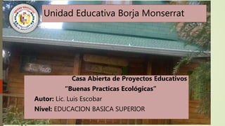 Unidad Educativa Borja Monserrat
Casa Abierta de Proyectos Educativos
“Buenas Practicas Ecológicas”
Autor: Lic. Luis Escobar
Nivel: EDUCACION BASICA SUPERIOR
 