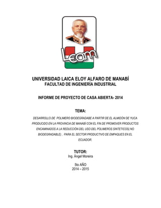 UNIVERSIDAD LAICA ELOY ALFARO DE MANABÍ 
FACULTAD DE INGENIERÍA INDUSTRIAL 
INFORME DE PROYECTO DE CASA ABIERTA- 2014 
TEMA: 
DESARROLLO DE POLIMERO BIODEGRADABE A PARTIR DE EL ALMIDÓN DE YUCA PRODUCIDO EN LA PROVINCIA DE MANABÍ CON EL FIN DE PROMOVER PRODUCTOS ENCAMINADOS A LA REDUCCIÓN DEL USO DEL POLIMEROS SINTETICOS( NO BIODEGRADABLE) , PARA EL SECTOR PRODUCTIVO DE EMPAQUES EN EL ECUADOR. 
TUTOR: 
Ing. Ángel Moreira 
5to AÑO 
2014 – 2015 
 