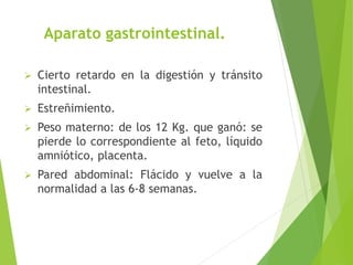 Aparato gastrointestinal. 
 Cierto retardo en la digestión y tránsito 
intestinal. 
 Estreñimiento. 
 Peso materno: de los 12 Kg. que ganó: se 
pierde lo correspondiente al feto, líquido 
amniótico, placenta. 
 Pared abdominal: Flácido y vuelve a la 
normalidad a las 6-8 semanas. 
 