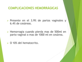 COMPLICACIONES HEMORRÁGICAS 
 Presente en el 3.9% de partos vaginales y 
6.4% de cesáreas. 
 Hemorragia cuando pierda mas de 500ml en 
parto vaginal o mas de 1000 ml en cesárea. 
 O 10% del hematocrito. 
 