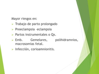 Mayor riesgos en: 
 Trabajo de parto prolongado 
 Preeclampsia –eclampsia 
 Partos instrumentales o Qx. 
 Emb. Gemelares, polihidramnios, 
macrosomias fetal. 
 Infección, corioamnionitis. 
 
