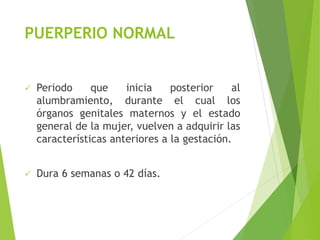 PUERPERIO NORMAL 
 Periodo que inicia posterior al 
alumbramiento, durante el cual los 
órganos genitales maternos y el estado 
general de la mujer, vuelven a adquirir las 
características anteriores a la gestación. 
 Dura 6 semanas o 42 días. 
 