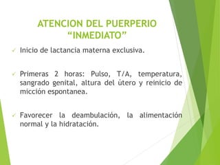 ATENCION DEL PUERPERIO 
“INMEDIATO” 
 Inicio de lactancia materna exclusiva. 
 Primeras 2 horas: Pulso, T/A, temperatura, 
sangrado genital, altura del útero y reinicio de 
micción espontanea. 
 Favorecer la deambulación, la alimentación 
normal y la hidratación. 
 