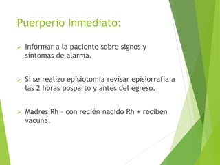 Puerperio Inmediato: 
 Informar a la paciente sobre signos y 
síntomas de alarma. 
 Si se realizo episiotomía revisar episiorrafia a 
las 2 horas posparto y antes del egreso. 
 Madres Rh – con recién nacido Rh + reciben 
vacuna. 
 
