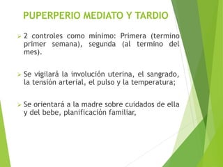 PUPERPERIO MEDIATO Y TARDIO 
 2 controles como mínimo: Primera (termino 
primer semana), segunda (al termino del 
mes). 
 Se vigilará la involución uterina, el sangrado, 
la tensión arterial, el pulso y la temperatura; 
 Se orientará a la madre sobre cuidados de ella 
y del bebe, planificación familiar, 
 
