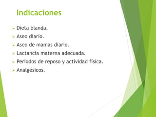 Indicaciones 
 Dieta blanda. 
 Aseo diario. 
 Aseo de mamas diario. 
 Lactancia materna adecuada. 
 Períodos de reposo y actividad física. 
 Analgésicos. 
 
