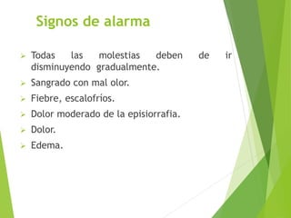 Signos de alarma 
 Todas las molestias deben de ir 
disminuyendo gradualmente. 
 Sangrado con mal olor. 
 Fiebre, escalofríos. 
 Dolor moderado de la episiorrafia. 
 Dolor. 
 Edema. 
 
