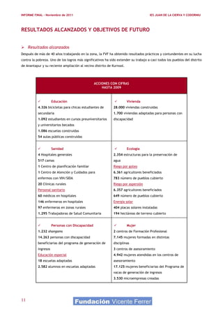 INFORME FINAL – Noviembre de 2011                                                     IES JUAN DE LA CIERVA Y CODORNIU




RESULTADOS ALCANZADOS Y OBJETIVOS DE FUTURO


 Resultados alcanzados
Después de más de 40 años trabajando en la zona, la FVF ha obtenido resultados prácticos y contundentes en su lucha
contra la pobreza. Uno de los logros más significativos ha sido extender su trabajo a casi todos los pueblos del distrito
de Anantapur y su reciente ampliación al vecino distrito de Kurnool.




                                                  ACCIONES CON CIFRAS
                                                      HASTA 2009



                     Educación                                       Vivienda
           4.326 bicicletas para chicas estudiantes de       28.000 viviendas construidas
           secundaria                                        1.700 viviendas adaptadas para personas con
           1.092 estudiantes en cursos preuniversitarios     discapacidad
           y universitarios becados
           1.086 escuelas construidas
           54 aulas públicas construidas


                     Sanidad                                         Ecología
           4 Hospitales generales                            2.354 estructuras para la preservación de
           517 camas                                         agua
           1 Centro de planificación familiar                Riego por goteo
           1 Centro de Atención y Cuidados para              6.361 agricultores beneficiados
           enfermos con VIH/SIDA                             783 número de pueblos cubierto
           20 Clínicas rurales                               Riego por aspersión
           Personal sanitario                                6.357 agricultores beneficiados
           60 médicos en hospitales                          649 número de pueblos cubierto
           146 enfermeras en hospitales                      Energía solar
           97 enfermeras en zonas rurales                    404 placas solares instaladas
           1.295 Trabajadoras de Salud Comunitaria           194 hectáreas de terreno cubierto


                     Personas con Discapacidad                       Mujer
           1.232 shangams                                    2 centros de Formación Profesional
           14.263 personas con discapacidad                  7.145 mujeres formadas en distintas
           beneficiarias del programa de generación de       disciplinas
           ingresos                                          3 centros de asesoramiento
           Educación especial                                4.942 mujeres atendidas en los centros de
           18 escuelas adaptadas                             asesoramiento
           2.582 alumnos en escuelas adaptadas               17.125 mujeres beneficiarias del Programa de
                                                             vacas de generación de ingresos
                                                             3.530 microempresas creadas




11
 