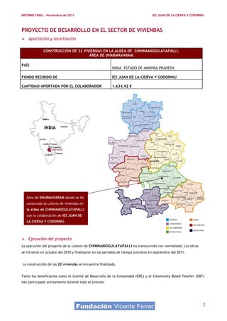 INFORME FINAL – Noviembre de 2011                                                   IES JUAN DE LA CIERVA Y CODORNIU




PROYECTO DE DESARROLLO EN EL SECTOR DE VIVIENDAS
 Aportación y localización

              CONSTRUCCIÓN DE 22 VIVIENDAS EN LA ALDEA DE CHINNAMOGULAYAPALLI,
                                    ÁREA DE DHARMAVARAM.

PAÍS
                                                          INDIA. ESTADO DE ANDHRA PRADESH

FONDO RECIBIDO DE                                         IES JUAN DE LA CIERVA Y CODORNIU

CANTIDAD APORTADA POR EL COLABORADOR                      1.634,92 €




   Área de DHARMAVARAM donde se ha
   construido la colonia de viviendas en
   la aldea de CHINNAMOGULAYAPALLI
   con la colaboración de IES JUAN DE
   LA CIERVA Y CODORNIU.




 Ejecución del proyecto
La ejecución del proyecto de la colonia de CHINNAMOGULAYAPALLI ha transcurrido con normalidad. Las obras
se iniciaron en octubre del 2010 y finalizaron en los periodos de tiempo previstos en septiembre del 2011.


La construcción de las 22 viviendas se encuentra finalizada.


Tanto los beneficiarios como el Comité de Desarrollo de la Comunidad (CDC) y el Community Based Teacher (CBT)
han participado activamente durante todo el proceso.




                                                                                                                   2
 
