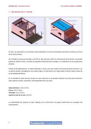 INFORME FINAL – Noviembre de 2011                                                   IES JUAN DE LA CIERVA Y CODORNIU



 Distribución de la vivienda




El clima, las costumbres y los materiales locales disponibles en la zona de Anantapur determinan el tamaño y la forma
de las construcciones.


Las viviendas se construyen elevadas a unos 40 cm. del suelo para evitar las consecuencias de las lluvias, con paredes
gruesas de ladrillo macizo y ventanas de pequeñas dimensiones para proteger a sus habitantes de las temperaturas
elevadas.


Constan de dos dependencias: un espacio destinado a cocina y otro que cumple las funciones de salón-dormitorio, con
un porche elevado y protegido por una cubierta ligera. En este porche es el lugar donde la familia realiza muchas de
sus actividades domésticas.


En la verandah de cada casa hay murales con valor educativo en las paredes. Resultan muy útiles para concienciar
sobre aspectos sociales, económicos, de discapacidad física y de salud.




Salón-dormitorio: 4.57 x 2.74 m.
Cocina: 4.57 x 1.83 m.
Verandah: 5.14 x 2.75 m.
Superficie total de la casa: 42.30 m².




La sostenibilidad del proyecto es total. Después de la construcción los propios beneficiarios se encargarán del
mantenimiento.




5
 