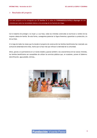 INFORME FINAL – Noviembre de 2011                                                      IES JUAN DE LA CIERVA Y CODORNIU



 Resultados del proyecto



Con este proyecto se ha conseguido que 22 familias de la aldea de CHINNAMOGULAYAPALLI dispongan de una
vivienda que cubra las necesidades básicas y les prevenga de los factores de riesgo.




Con el objetivo de proteger a la mujer y a sus hijos, todas las viviendas construidas se escrituran a nombre de las
mujeres cabeza de familia. De esta forma, conseguimos potenciar la figura femenina y garantizar su protección y la
de sus hijos.


A lo largo de todos los meses que ha durado el proyecto de construcción las familias beneficiarias han mostrado una
actitud de solidaridad entre ellas, hecho que no hace más que reforzar la identidad de la comunidad.


Ahora, gracias a la permanencia en un núcleo estable y gracias también a las características de las nuevas viviendas,
las familias beneficiarias son susceptibles de utilizar los servicios públicos que, en ocasiones, provee el Gobierno:
electrificación, agua potable, letrinas…




                                                                        © Albert Uriach / FVF




                                                                                                                      6
 