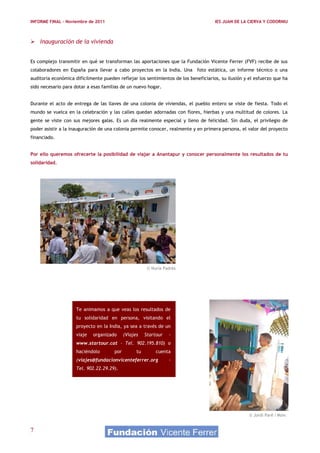 INFORME FINAL – Noviembre de 2011                                                    IES JUAN DE LA CIERVA Y CODORNIU



 Inauguración de la vivienda


Es complejo transmitir en qué se transforman las aportaciones que la Fundación Vicente Ferrer (FVF) recibe de sus
colaboradores en España para llevar a cabo proyectos en la India. Una foto estática, un informe técnico o una
auditoria económica difícilmente pueden reflejar los sentimientos de los beneficiarios, su ilusión y el esfuerzo que ha
sido necesario para dotar a esas familias de un nuevo hogar.


Durante el acto de entrega de las llaves de una colonia de viviendas, el pueblo entero se viste de fiesta. Todo el
mundo se vuelca en la celebración y las calles quedan adornadas con flores, hierbas y una multitud de colores. La
gente se viste con sus mejores galas. Es un día realmente especial y lleno de felicidad. Sin duda, el privilegio de
poder asistir a la inauguración de una colonia permite conocer, realmente y en primera persona, el valor del proyecto
financiado.


Por ello queremos ofrecerte la posibilidad de viajar a Anantapur y conocer personalmente los resultados de tu
solidaridad.




                                                        © Nuria Padrès




                     Te animamos a que veas los resultados de
                     tu solidaridad en persona, visitando el
                     proyecto en la India, ya sea a través de un
                     viaje   organizado     (Viajes    Startour   -
                     www.startour.cat – Tel. 902.195.810) o
                     haciéndolo       por         tu        cuenta
                     (viajes@fundacionvicenteferrer.org           –
                     Tel. 902.22.29.29).




                                                                                                     © Jordi Paré i Moix


7
 