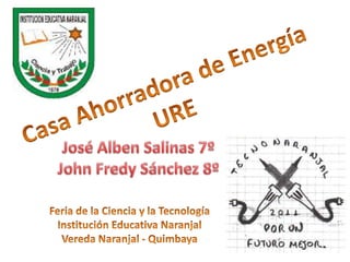 Casa Ahorradora de Energía URE José Alben Salinas 7º John Fredy Sánchez 8º Feria de la Ciencia y la Tecnología Institución Educativa Naranjal Vereda Naranjal - Quimbaya 