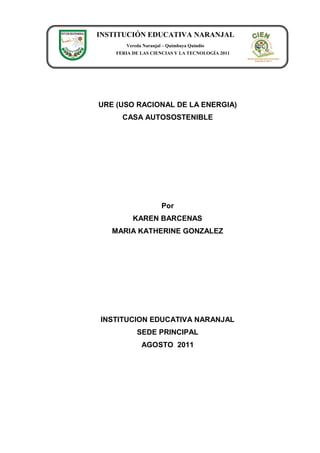 INSTITUCIÓN EDUCATIVA NARANJAL
       Vereda Naranjal – Quimbaya Quindío
    FERIA DE LAS CIENCIAS Y LA TECNOLOGÍA 2011




URE (USO RACIONAL DE LA ENERGIA)
      CASA AUTOSOSTENIBLE




                      Por
          KAREN BARCENAS
   MARIA KATHERINE GONZALEZ




INSTITUCION EDUCATIVA NARANJAL
           SEDE PRINCIPAL
             AGOSTO 2011
 