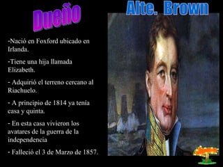 Dueño Nació en Foxford ubicado en Irlanda. Tiene una hija llamada Elizabeth. Adquirió el terreno cercano al Riachuelo. A principio de 1814 ya tenía casa y quinta. En esta casa vivieron los avatares de la guerra de la independencia Falleció el 3 de Marzo de 1857. Alte. Brown