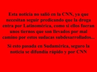 Esta noticia no salió en la CNN, ya que necesitan seguir predicando que la droga entra por Latinomérica, como si ellos fueran unos tiernos que son llevados por mal camino por estos sudacas subdesarrollados... Si esto pasada en Sudamérica, seguro la noticia se difundía rápido y por CNN 
