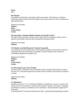 Claris
Toc

08. Pulsador
Os pulsadores substituem o interruptor onde há automação. Além de ligar ou desligar a
iluminação, pode concentrar diversas funções como acionar uma cena, ativar um alarme ou
ligar equipamentos.

Disponível nas linhas:
Módena
Duna
Lunare Decor
Lunare

09. Interruptor e Pulsador Bipolar Paralelo com Parada Central
Para abrir e fechar persianas, acionar telões, toldos elétricos e pequenos motores, com a
opção de interromper o processo pelo acionamento da parada central.

Disponível nas linhas:
Módena

10. Pulsador com Identificação de Tomada Comandada
A alimentação de uma tomada pode ser interrompida a qualquer momento pela central de
automação através do acionamento do pulsador, evitando acidentes com crianças ou
comandando equipamentos ligados a ela.

Disponível nas linhas:
Módena
Duna
Lunare Decor
Lunare

11. Placa-Suporte para Áreas Úmidas
Permite acionar o interruptor sem necessidade de abrir a tampa de filme plástico resitente
aos raios UV, oferecendo segurança ao usuário em áreas úmidas como piscinas, lavanderias
e saunas.

Disponível nas linhas:
Módena

12. Minicâmera
Instalada em caixa 4? x 2?, a minicâmera Módena é superdiscreta e por isso é segura. Com
alcance de até 8 m de distância e lente que não deforma a imagem, é ideal para a vigilância
de ambientes comerciais e residenciais. Foco automático. Área de detecção: ângulo de 45°
horizontal.
É alimentada pela “Fonte para minicârnera de vídeo”, especialmente projetada para manter
 