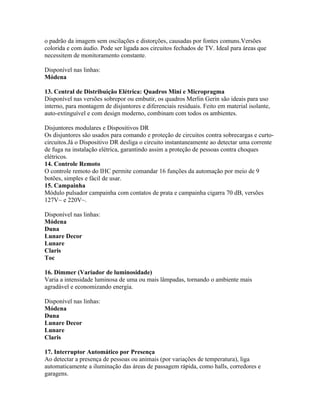 o padrão da imagem sem oscilações e distorções, causadas por fontes comuns.Versões
colorida e com áudio. Pode ser ligada aos circuitos fechados de TV. Ideal para áreas que
necessitem de monitoramento constante.

Disponível nas linhas:
Módena

13. Central de Distribuição Elétrica: Quadros Mini e Micropragma
Disponível nas versões sobrepor ou embutir, os quadros Merlin Gerin são ideais para uso
interno, para montagem de disjuntores e diferenciais residuais. Feito em material isolante,
auto-extinguível e com design moderno, combinam com todos os ambientes.

Disjuntores modulares e Dispositivos DR
Os disjuntores são usados para comando e proteção de circuitos contra sobrecargas e curto-
circuitos.Já o Dispositivo DR desliga o circuito instantaneamente ao detectar uma corrente
de fuga na instalação elétrica, garantindo assim a proteção de pessoas contra choques
elétricos.
14. Controle Remoto
O controle remoto do IHC permite comandar 16 funções da automação por meio de 9
botões, simples e fácil de usar.
15. Campainha
Módulo pulsador campainha com contatos de prata e campainha cigarra 70 dB, versões
127V~ e 220V~.

Disponível nas linhas:
Módena
Duna
Lunare Decor
Lunare
Claris
Toc

16. Dimmer (Variador de luminosidade)
Varia a intensidade luminosa de uma ou mais lâmpadas, tornando o ambiente mais
agradável e economizando energia.

Disponível nas linhas:
Módena
Duna
Lunare Decor
Lunare
Claris

17. Interruptor Automático por Presença
Ao detectar a presença de pessoas ou animais (por variações de temperatura), liga
automaticamente a iluminação das áreas de passagem rápida, como halls, corredores e
garagens.
 