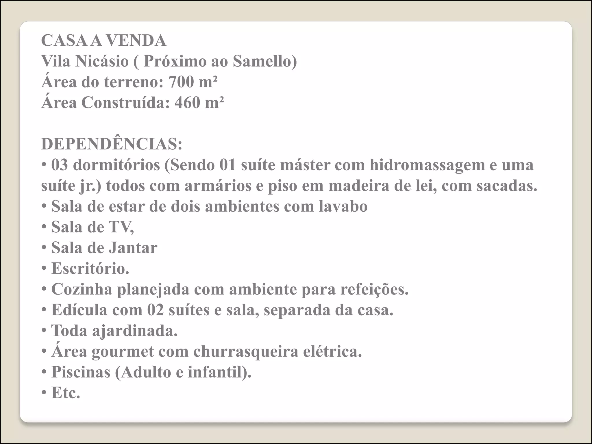 CASA A VENDA
Vila Nicásio ( Próximo ao Samello)
Área do terreno: 700 m²
Área Construída: 460 m²
DEPENDÊNCIAS:
• 03 dormitórios (Sendo 01 suíte máster com hidromassagem e uma
suíte jr.) todos com armários e piso em madeira de lei, com sacadas.
• Sala de estar de dois ambientes com lavabo
• Sala de TV,
• Sala de Jantar
• Escritório.
• Cozinha planejada com ambiente para refeições.
• Edícula com 02 suítes e sala, separada da casa.
• Toda ajardinada.
• Área gourmet com churrasqueira elétrica.
• Piscinas (Adulto e infantil).
• Etc.