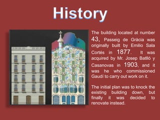 The building located at number
43,    Passeig de Gràcia was
originally built by Emilio Sala
Cortés in 1877.       It was
acquired by Mr. Josep Batlló y
Casanovas in 1903, and it
was he who commissioned
Gaudí to carry out work on it.

The initial plan was to knock the
existing building down, but
finally it was decided to
renovate instead.
 