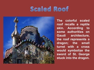 The colorful scaled
roof recalls a reptile
skin. According to
some authorities on
Gaudí     architecture,
the roof represents a
dragon; the small
turret with a cross
would symbolize the
sword of St. George
stuck into the dragon.
 