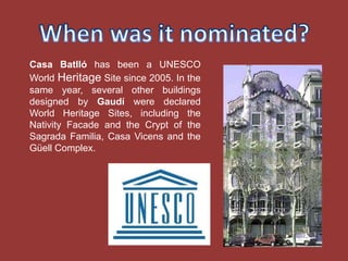 Casa Batlló has been a UNESCO
World Heritage Site since 2005. In the
same year, several other buildings
designed by Gaudí were declared
World Heritage Sites, including the
Nativity Facade and the Crypt of the
Sagrada Familia, Casa Vicens and the
Güell Complex.
 